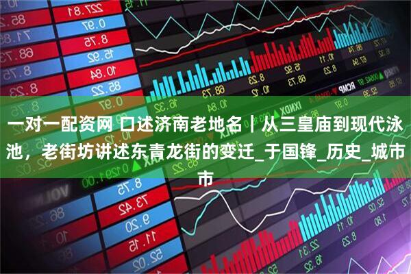 一对一配资网 口述济南老地名｜从三皇庙到现代泳池，老街坊讲述东青龙街的变迁_于国锋_历史_城市
