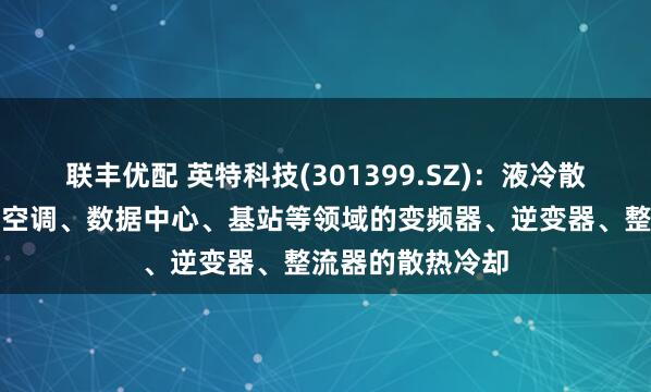 联丰优配 英特科技(301399.SZ)：液冷散热器可以应用于空调、数据中心、基站等领域的变频器、逆变器、整流器的散热冷却