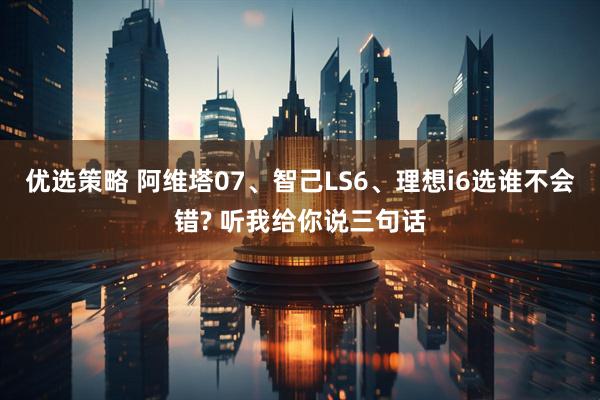 优选策略 阿维塔07、智己LS6、理想i6选谁不会错? 听我给你说三句话