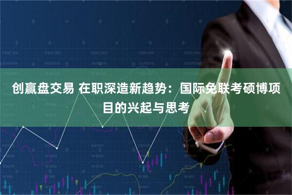 创赢盘交易 在职深造新趋势：国际免联考硕博项目的兴起与思考