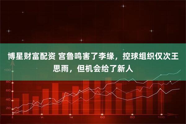 博星财富配资 宫鲁鸣害了李缘，控球组织仅次王思雨，但机会给了新人